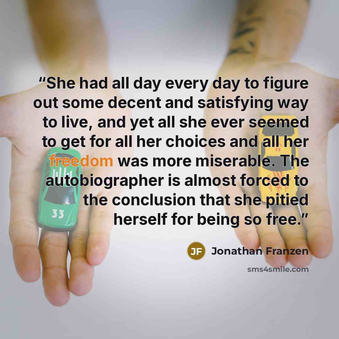 “She had all day every day to figure out some decent and satisfying way to live, and yet all she ever seemed to get for all her choices and all her freedom was more miserable. The autobiographer is almost forced to the conclusion that she pitied herself for being so free.” quote by Jonathan Franzen