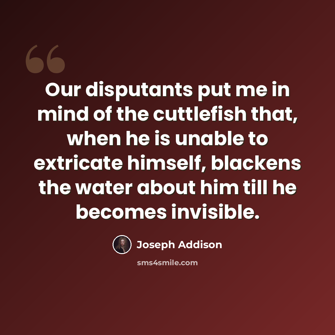 “Our disputants put me in mind of the cuttlefish that, when he is unable to extricate himself, blackens the water about him till he becomes invisible.” quote by Joseph Addison