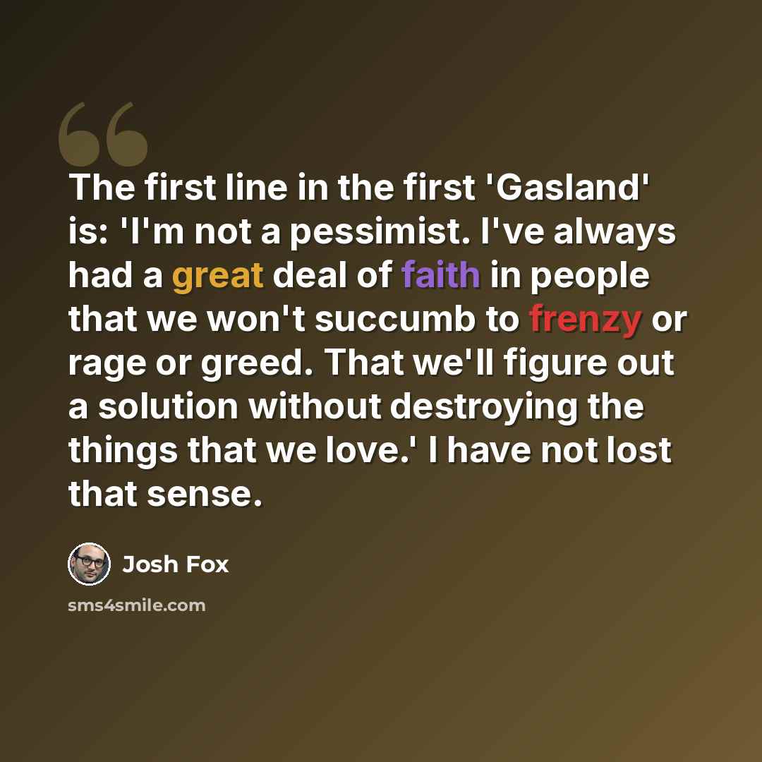 “The first line in the first 'Gasland' is: 'I'm not a pessimist. I've always had a great deal of faith in people that we won't succumb to frenzy or rage or greed. That we'll figure out a solution without destroying the things that we love.' I have not lost that sense.” quote by Josh Fox