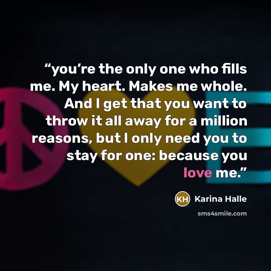 “you’re the only one who fills me. My heart. Makes me whole. And I get that you want to throw it all away for a million reasons, but I only need you to stay for one: because you love me.” quote by Karina Halle