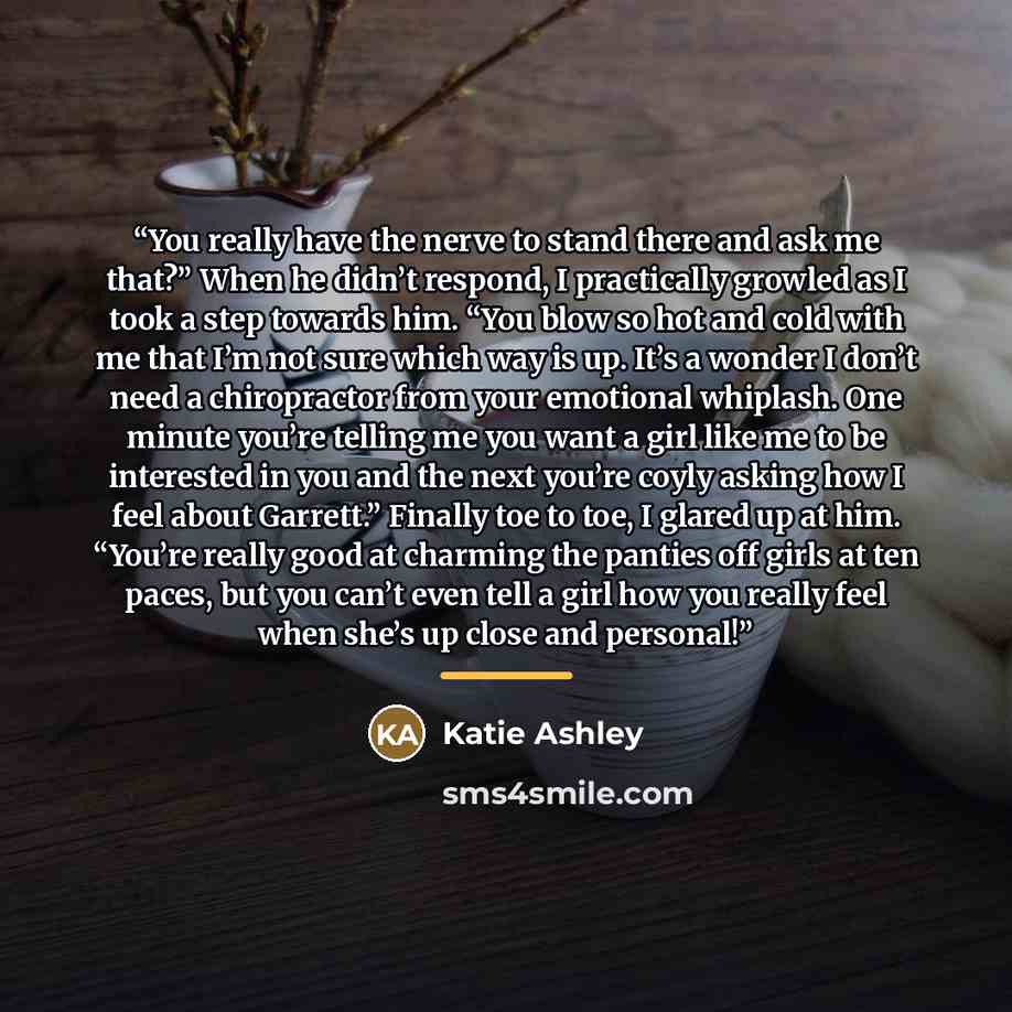 “You really have the nerve to stand there and ask me that?” When he didn’t respond, I practically growled as I took a step towards him. “You blow so hot and cold with me that I’m not sure which way is up. It’s a wonder I don’t need a chiropractor from your emotional whiplash. One minute you’re…” quote by Katie Ashley