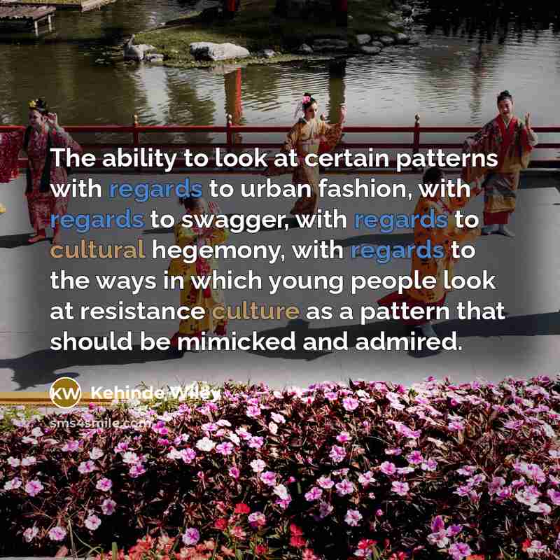 “The ability to look at certain patterns with regards to urban fashion, with regards to swagger, with regards to cultural hegemony, with regards to the ways in which young people look at resistance culture as a pattern that should be mimicked and admired.” quote by Kehinde Wiley