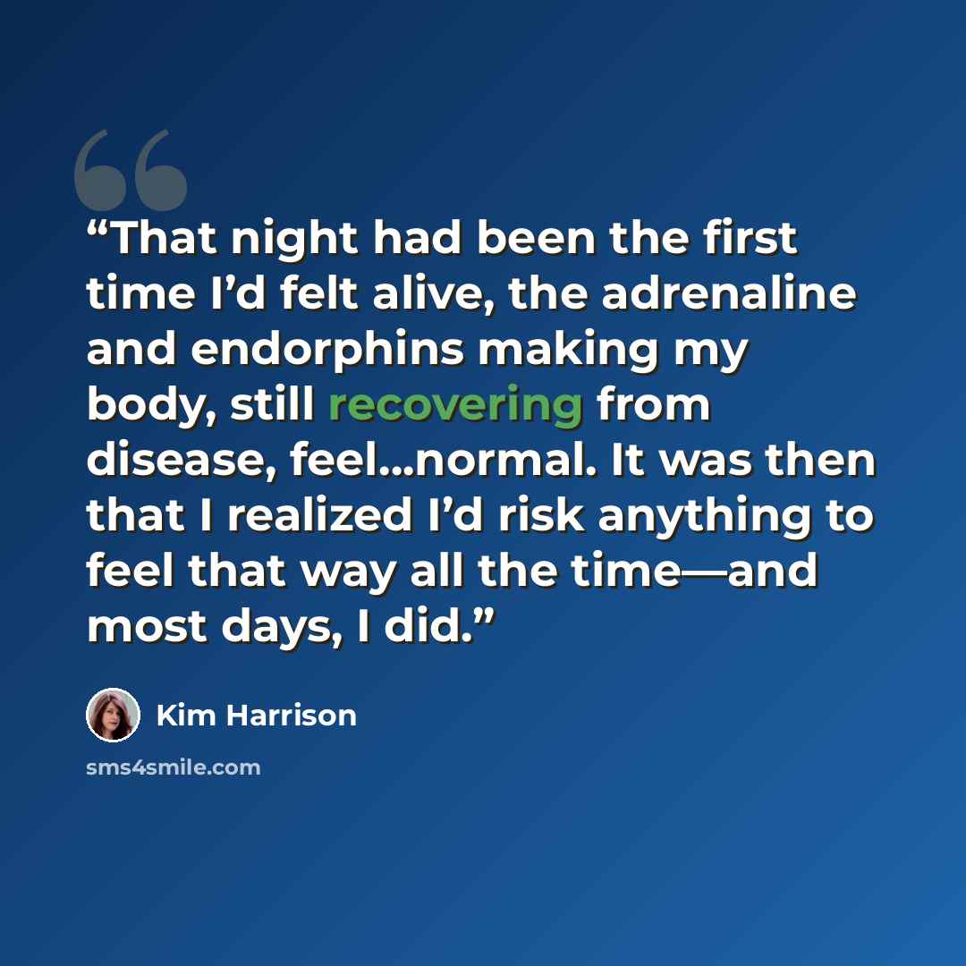 “That night had been the first time I’d felt alive, the adrenaline and endorphins making my body, still recovering from disease, feel…normal. It was then that I realized I’d risk anything to feel that way all the time—and most days, I did.” quote by Kim Harrison