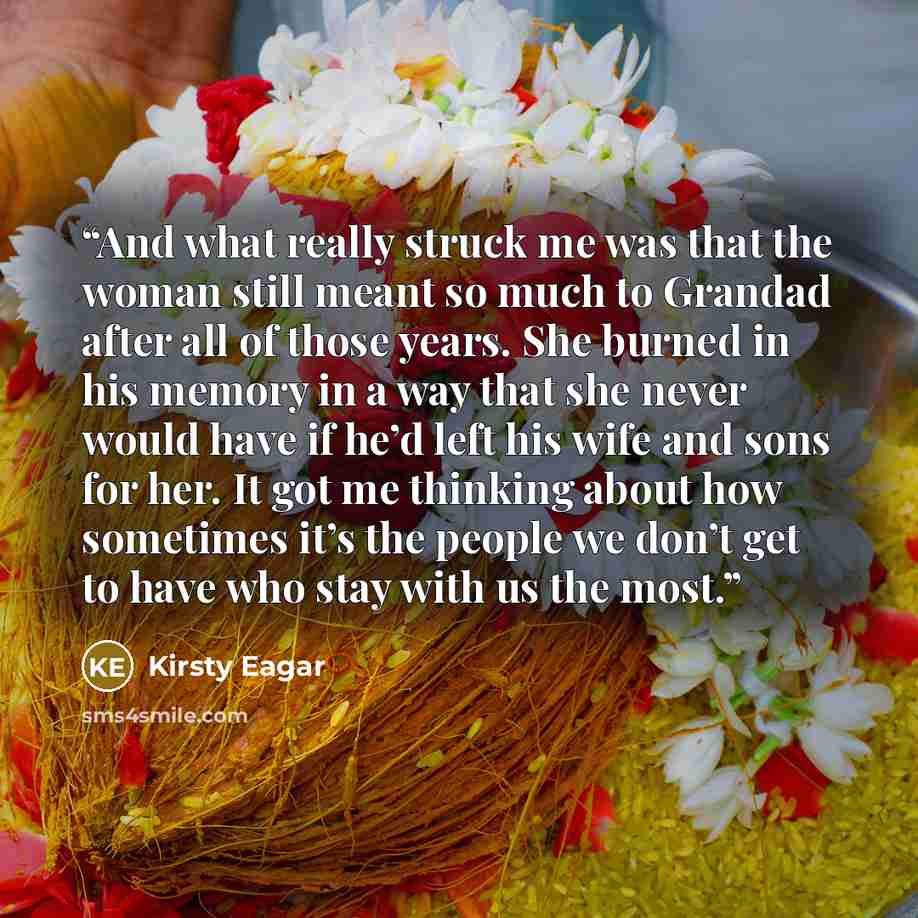 “And what really struck me was that the woman still meant so much to Grandad after all of those years. She burned in his memory in a way that she never would have if he’d left his wife and sons for her. It got me thinking about how sometimes it’s the people we don’t get to have who stay with us the…” quote by Kirsty Eagar