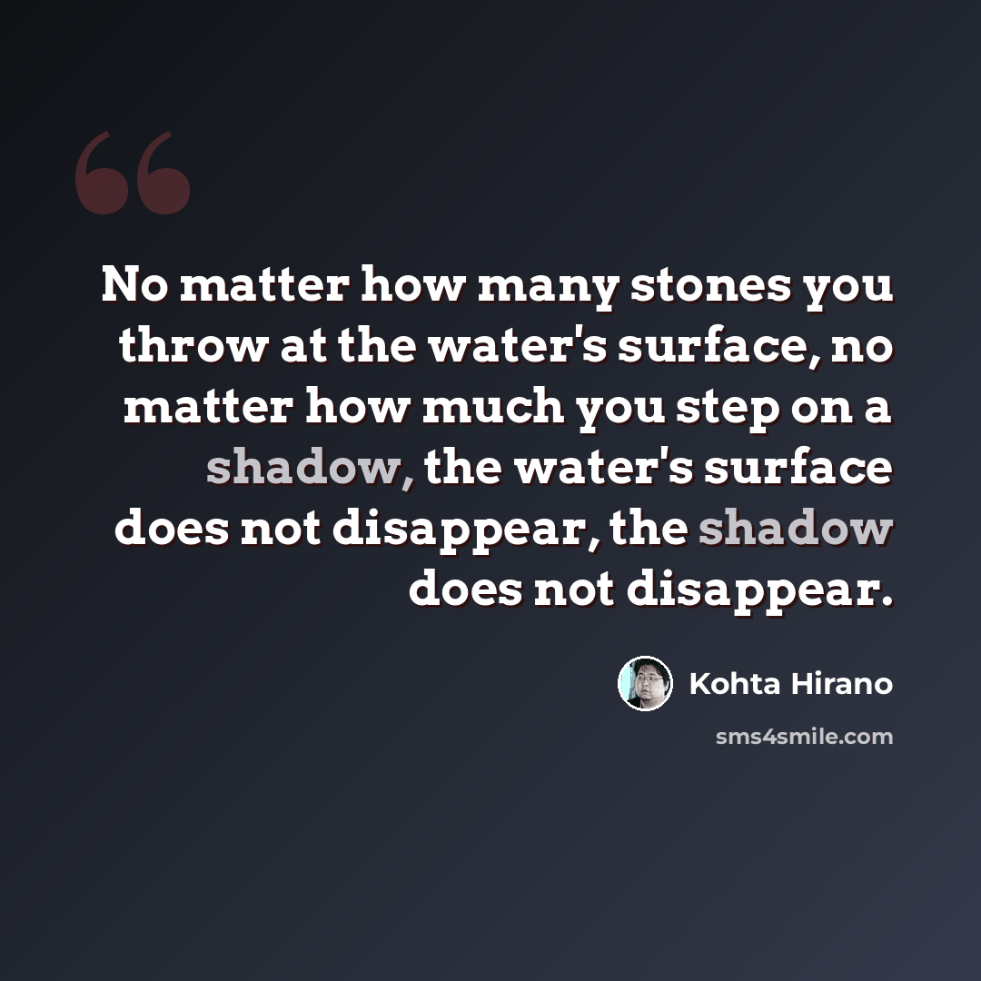 “No matter how many stones you throw at the water's surface, no matter how much you step on a shadow, the water's surface does not disappear, the shadow does not disappear.” quote by Kohta Hirano