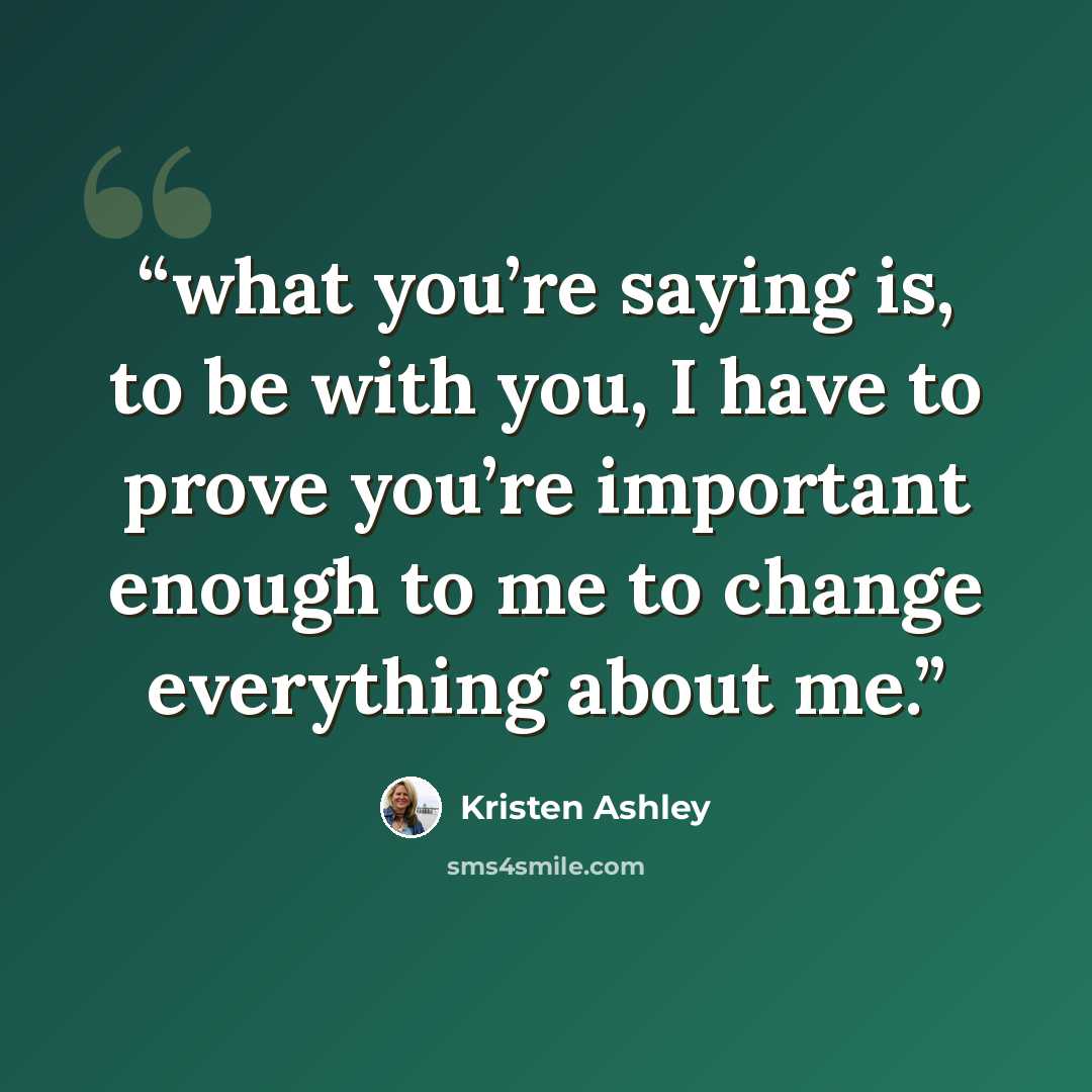 “what you’re saying is, to be with you, I have to prove you’re important enough to me to change everything about me.” quote by Kristen Ashley