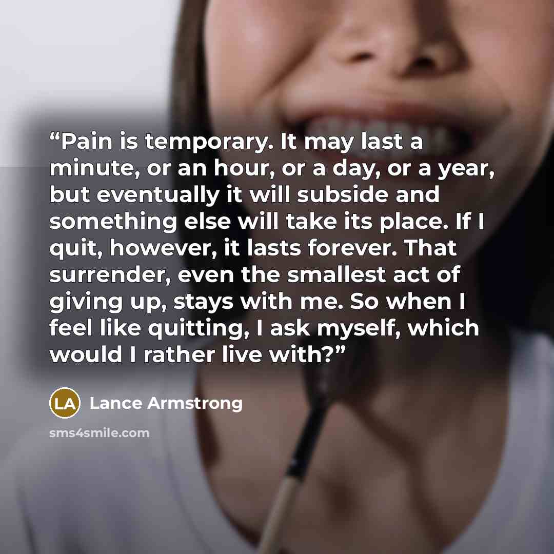 “Pain is temporary. It may last a minute, or an hour, or a day, or a year, but eventually it will subside and something else will take its place. If I quit, however, it lasts forever. That surrender, even the smallest act of giving up, stays with me. So when I feel like quitting, I ask myself…” quote by Lance Armstrong