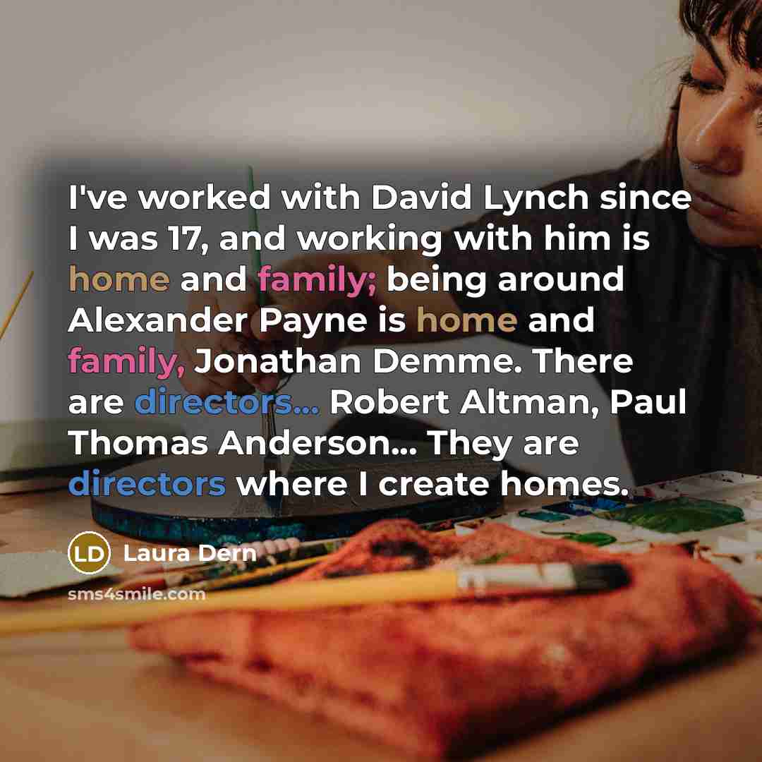 “I've worked with David Lynch since I was 17, and working with him is home and family; being around Alexander Payne is home and family, Jonathan Demme. There are directors... Robert Altman, Paul Thomas Anderson... They are directors where I create homes.” quote by Laura Dern
