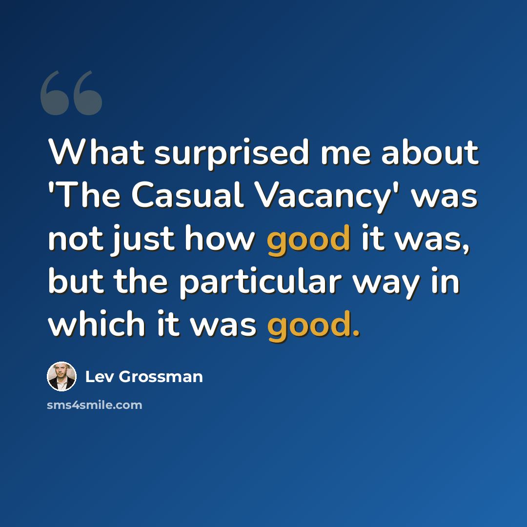 “What surprised me about 'The Casual Vacancy' was not just how good it was, but the particular way in which it was good.” quote by Lev Grossman