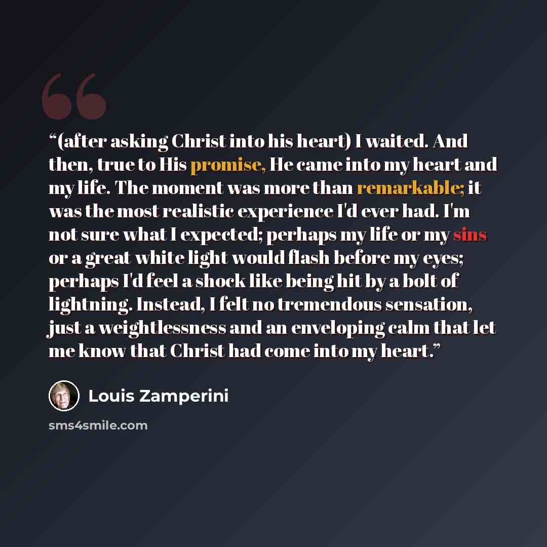 “(after asking Christ into his heart) I waited. And then, true to His promise, He came into my heart and my life. The moment was more than remarkable; it was the most realistic experience I'd ever had. I'm not sure what I expected; perhaps my life or my sins or a great white light would flash…” quote by Louis Zamperini