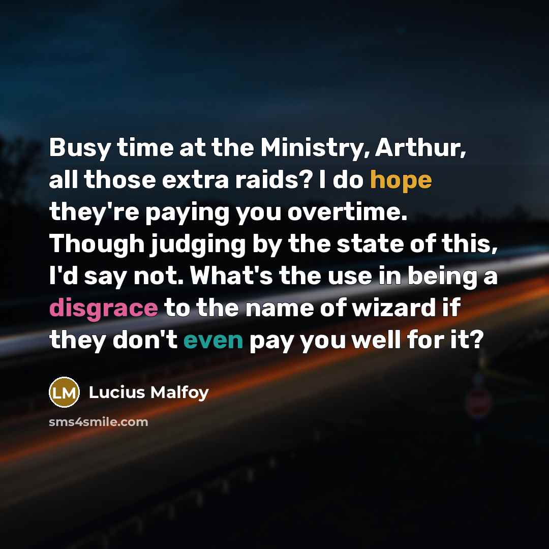 “Busy time at the Ministry, Arthur, all those extra raids? I do hope they're paying you overtime. Though judging by the state of this, I'd say not. What's the use in being a disgrace to the name of wizard if they don't even pay you well for it?” quote by Lucius Malfoy