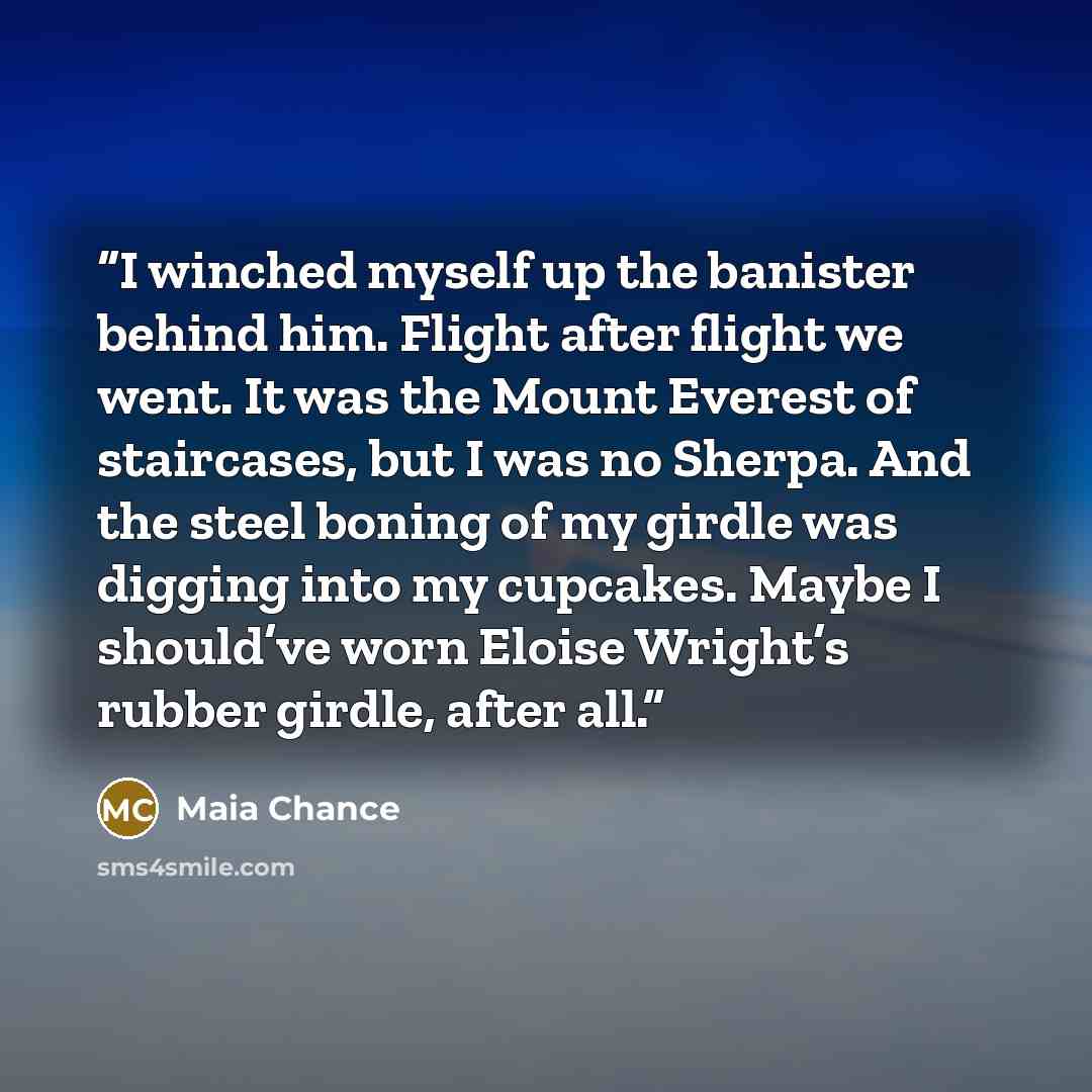 “I winched myself up the banister behind him. Flight after flight we went. It was the Mount Everest of staircases, but I was no Sherpa. And the steel boning of my girdle was digging into my cupcakes. Maybe I should’ve worn Eloise Wright’s rubber girdle, after all.” quote by Maia Chance