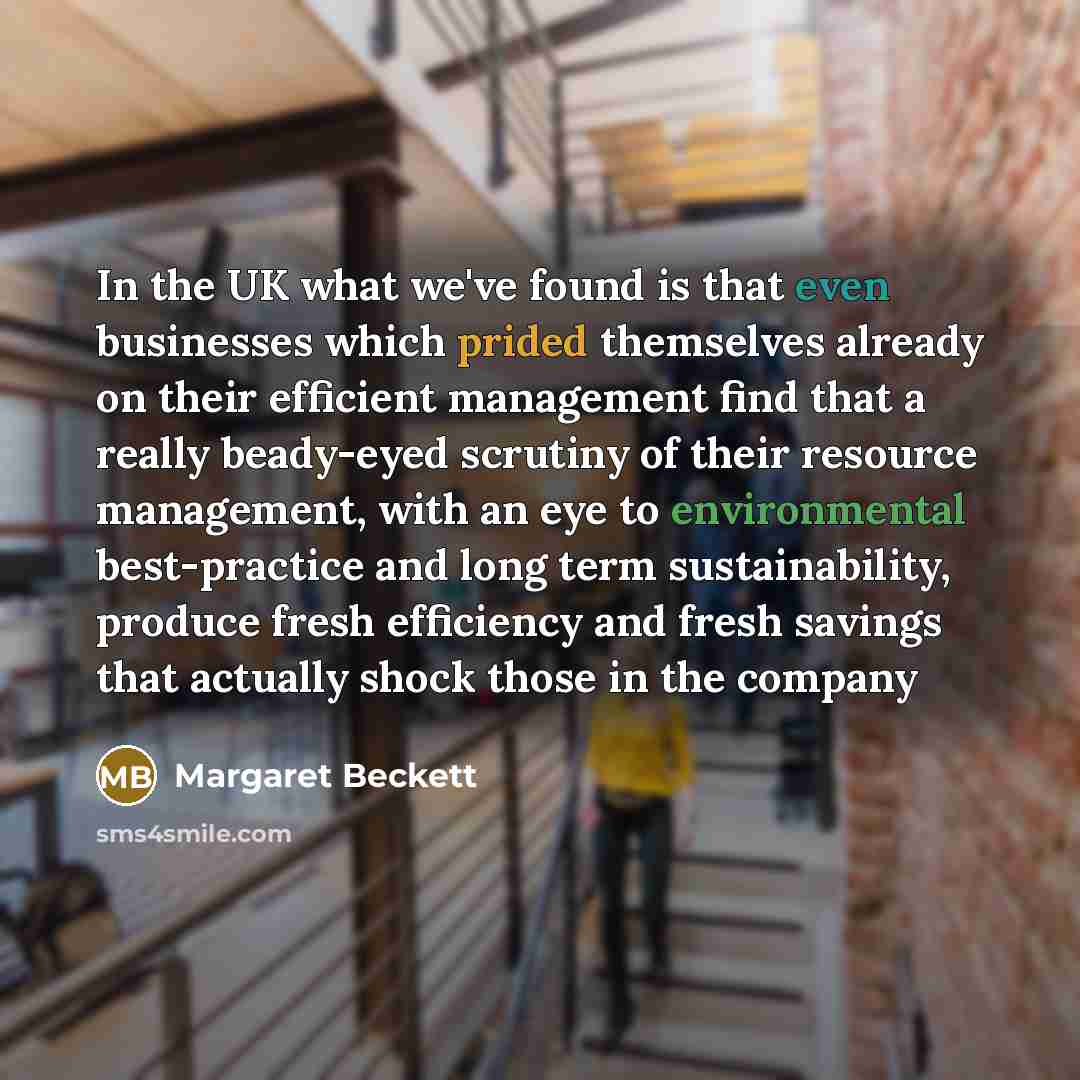 “In the UK what we've found is that even businesses which prided themselves already on their efficient management find that a really beady-eyed scrutiny of their resource management, with an eye to environmental best-practice and long term sustainability, produce fresh efficiency and fresh savings…” quote by Margaret Beckett