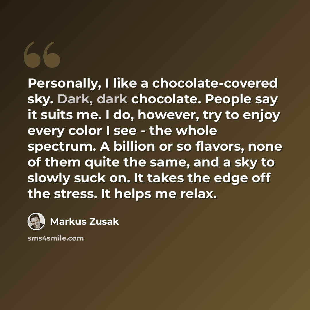 “Personally, I like a chocolate-covered sky. Dark, dark chocolate. People say it suits me. I do, however, try to enjoy every color I see - the whole spectrum. A billion or so flavors, none of them quite the same, and a sky to slowly suck on. It takes the edge off the stress. It helps me relax.” quote by Markus Zusak