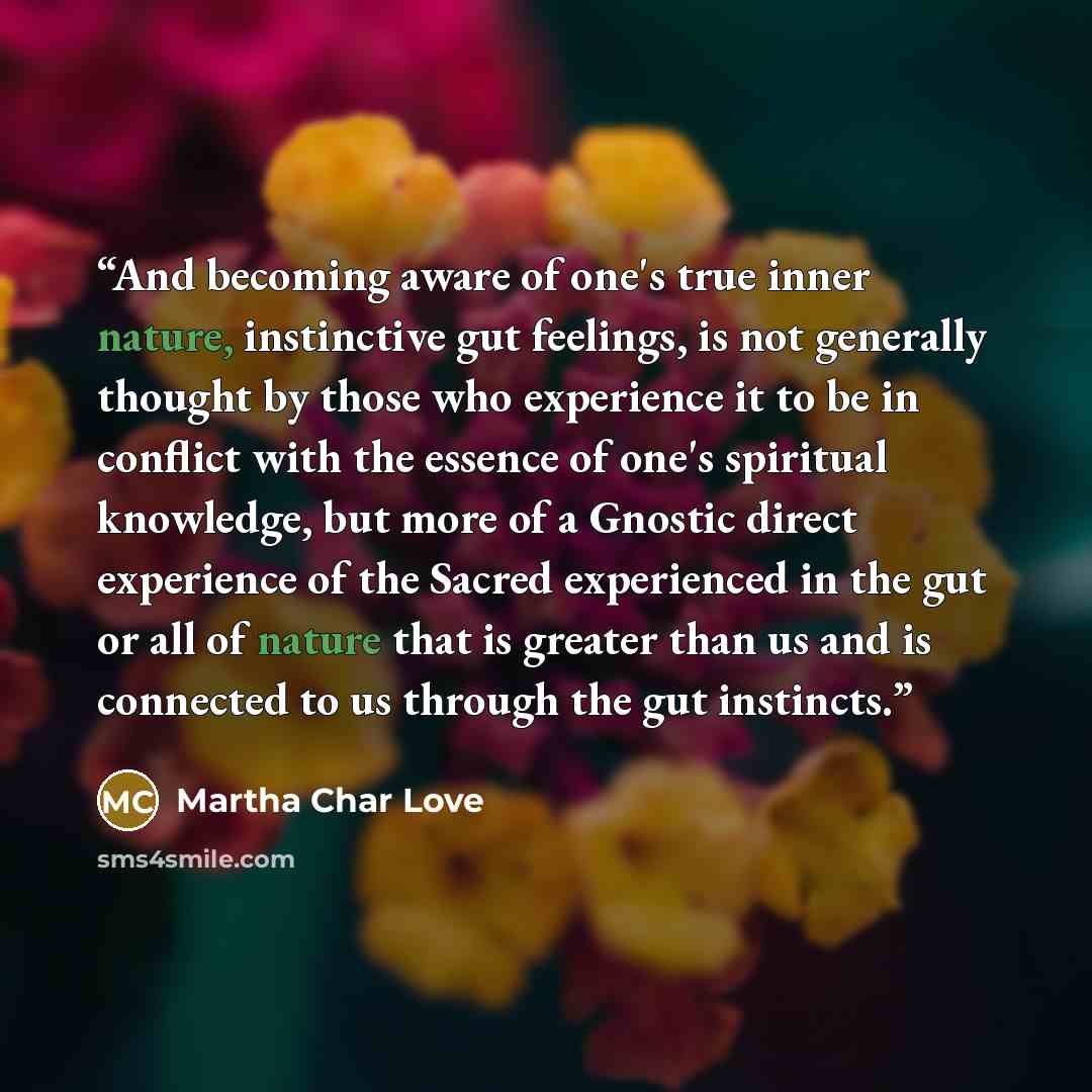 “And becoming aware of one's true inner nature, instinctive gut feelings, is not generally thought by those who experience it to be in conflict with the essence of one's spiritual knowledge, but more of a Gnostic direct experience of the Sacred experienced in the gut or all of nature that is…” quote by Martha Char Love