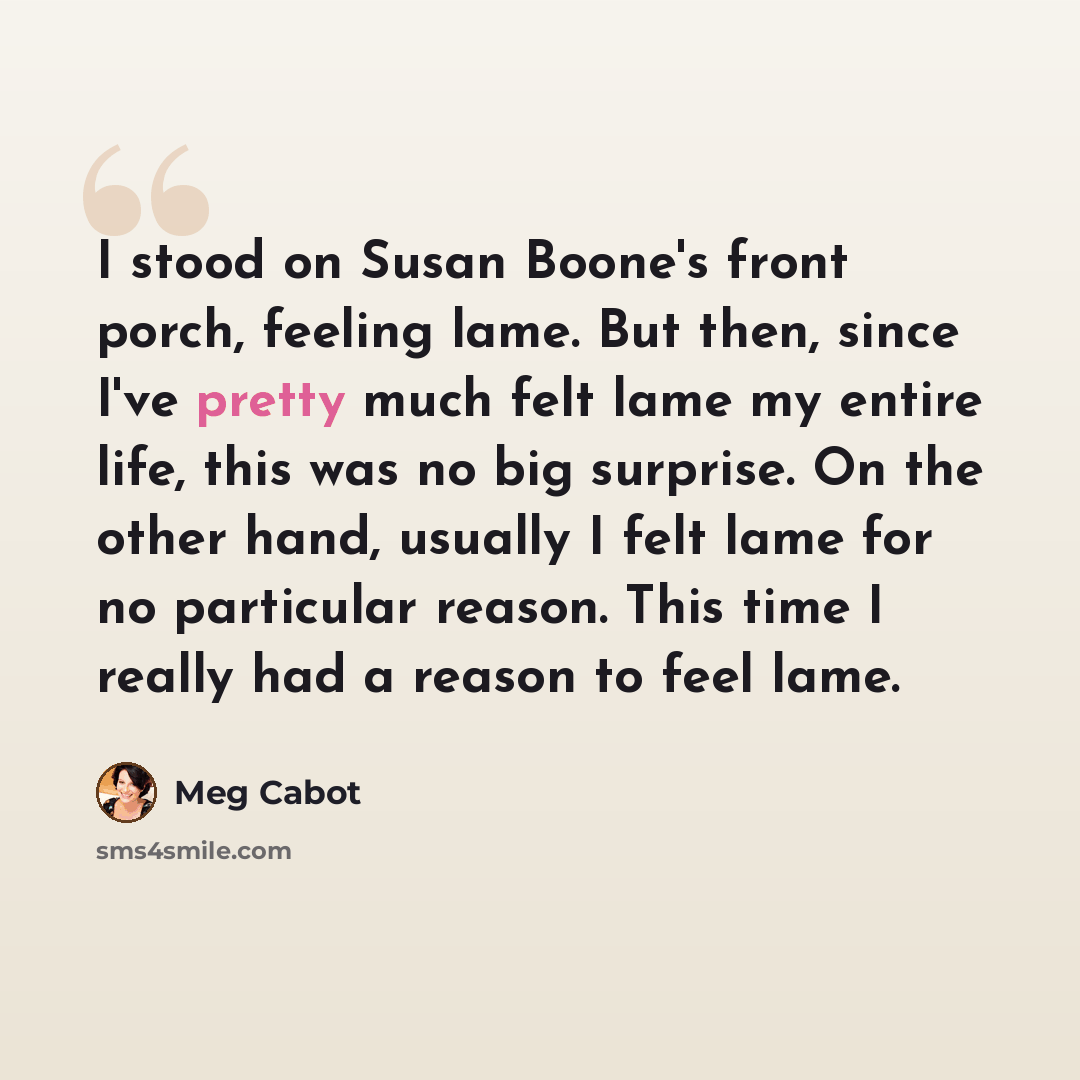 “I stood on Susan Boone's front porch, feeling lame. But then, since I've pretty much felt lame my entire life, this was no big surprise. On the other hand, usually I felt lame for no particular reason. This time I really had a reason to feel lame.” quote by Meg Cabot