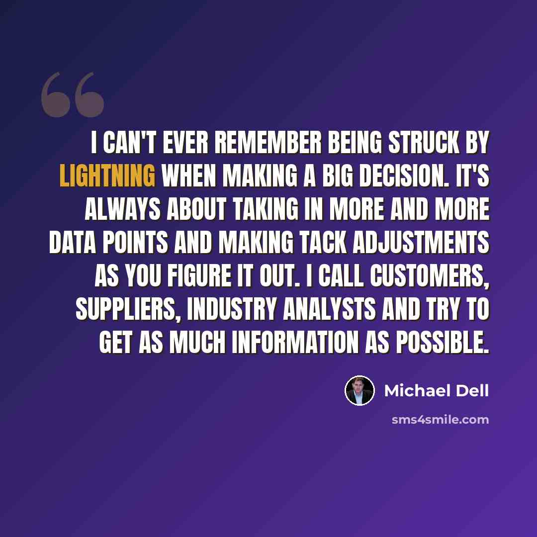 “I can't ever remember being struck by lightning when making a big decision. It's always about taking in more and more data points and making tack adjustments as you figure it out. I call customers, suppliers, industry analysts and try to get as much information as possible.” quote by Michael Dell