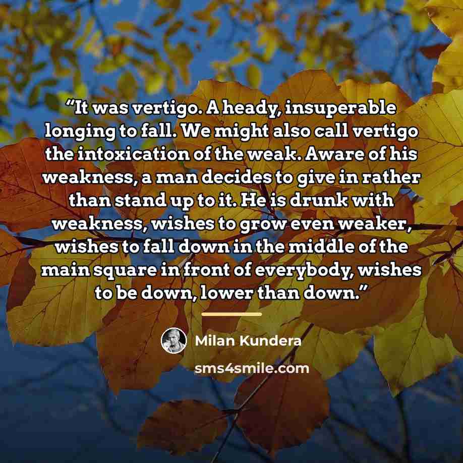 “It was vertigo. A heady, insuperable longing to fall. We might also call vertigo the intoxication of the weak. Aware of his weakness, a man decides to give in rather than stand up to it. He is drunk with weakness, wishes to grow even weaker, wishes to fall down in the middle of the main square in…” quote by Milan Kundera