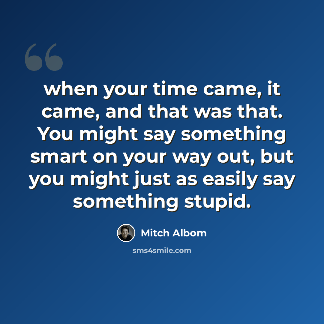 “when your time came, it came, and that was that. You might say something smart on your way out, but you might just as easily say something stupid.” quote by Mitch Albom