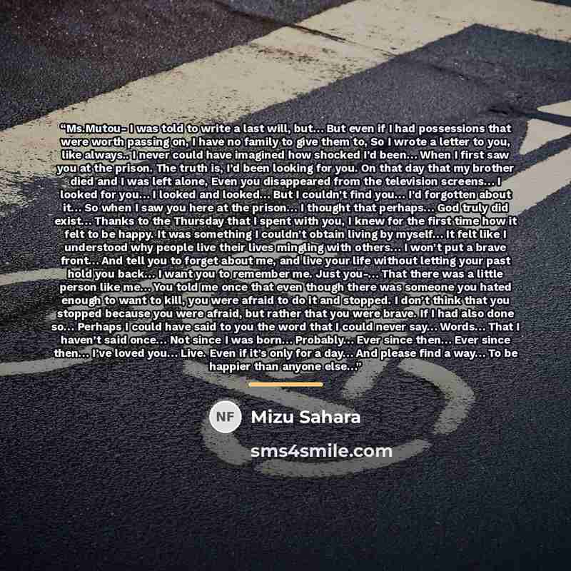 “Ms.Mutou- I was told to write a last will, but… But even if I had possessions that were worth passing on, I have no family to give them to, So I wrote a letter to you, like always.. I never could have imagined how shocked I’d been… When I first saw you at the prison. The truth is, I’d been looking…” quote by Mizu Sahara