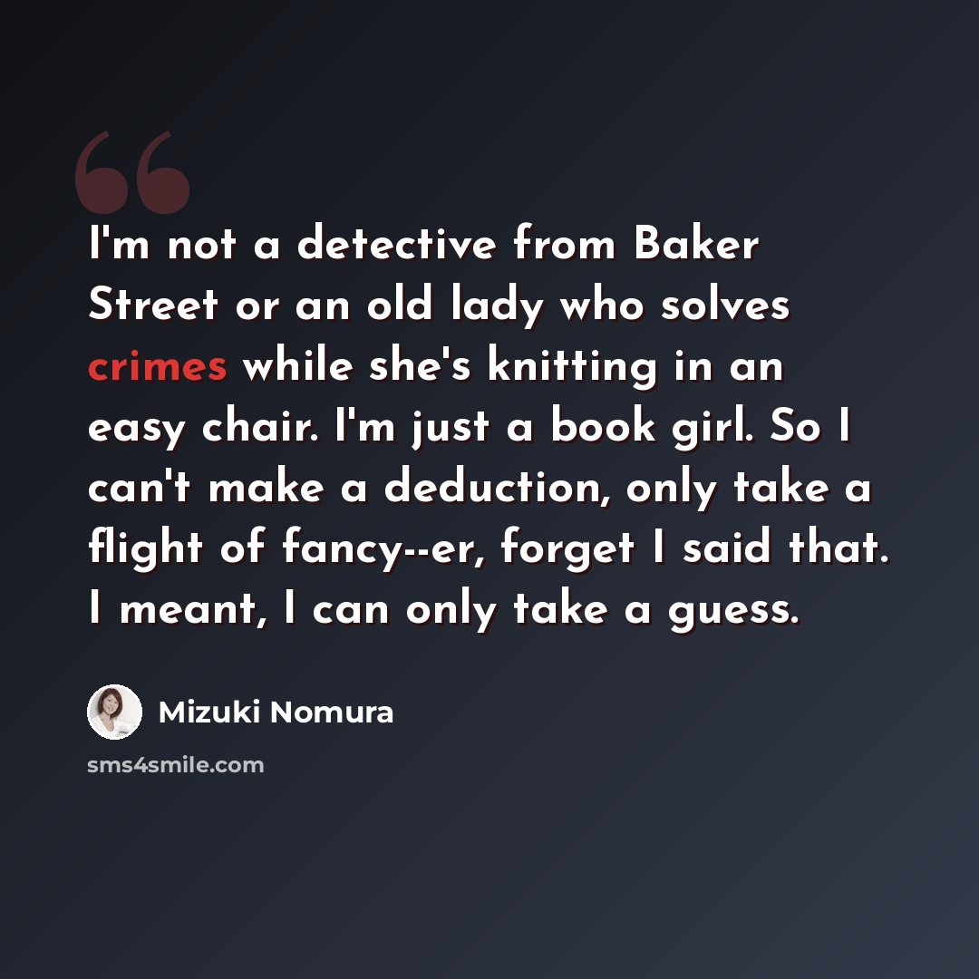“I'm not a detective from Baker Street or an old lady who solves crimes while she's knitting in an easy chair. I'm just a book girl. So I can't make a deduction, only take a flight of fancy--er, forget I said that. I meant, I can only take a guess.” quote by Mizuki Nomura