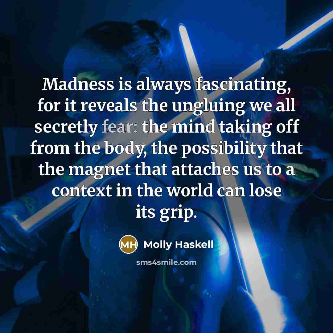 “Madness is always fascinating, for it reveals the ungluing we all secretly fear: the mind taking off from the body, the possibility that the magnet that attaches us to a context in the world can lose its grip.” quote by Molly Haskell