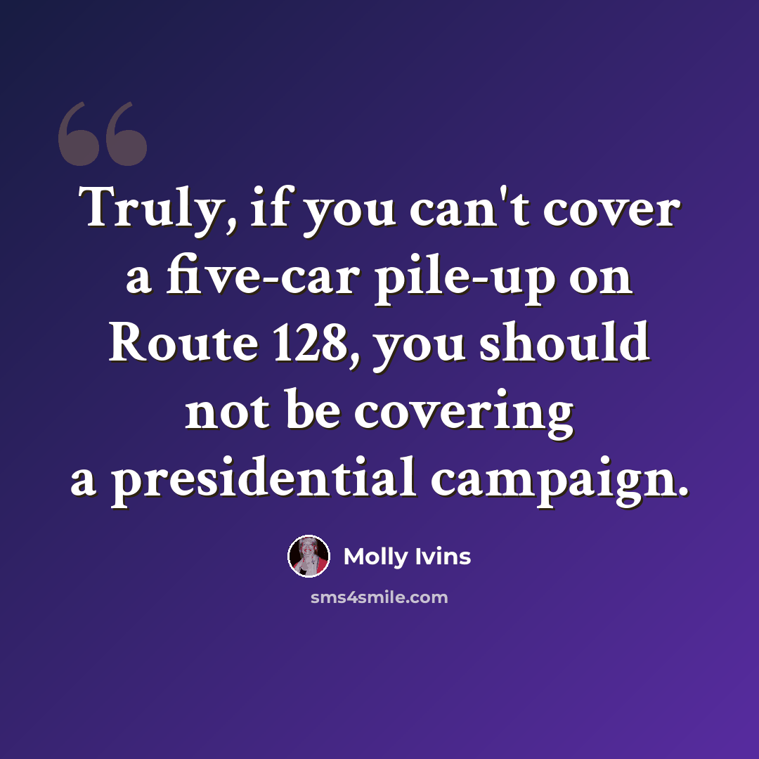 “Truly, if you can't cover a five-car pile-up on Route 128, you should not be covering a presidential campaign.” quote by Molly Ivins