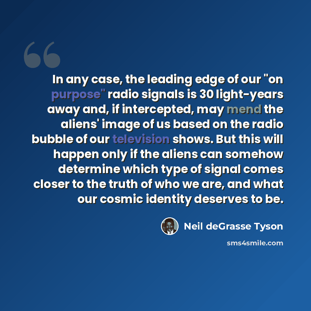“In any case, the leading edge of our "on purpose" radio signals is 30 light-years away and, if intercepted, may mend the aliens' image of us based on the radio bubble of our television shows. But this will happen only if the aliens can somehow determine which type of signal comes closer to the…” quote by Neil deGrasse Tyson