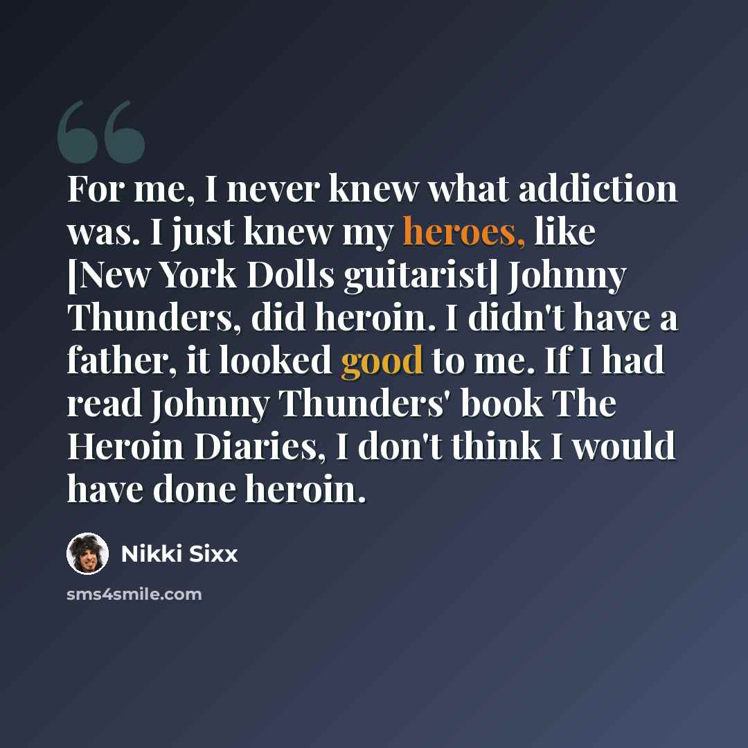 “For me, I never knew what addiction was. I just knew my heroes, like [New York Dolls guitarist] Johnny Thunders, did heroin. I didn't have a father, it looked good to me. If I had read Johnny Thunders' book The Heroin Diaries, I don't think I would have done heroin.” quote by Nikki Sixx