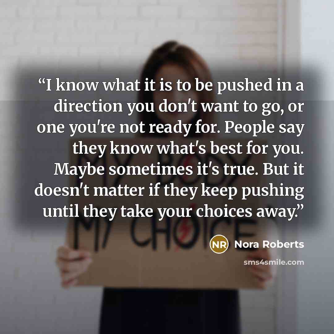 “I know what it is to be pushed in a direction you don't want to go, or one you're not ready for. People say they know what's best for you. Maybe sometimes it's true. But it doesn't matter if they keep pushing until they take your choices away.” quote by Nora Roberts