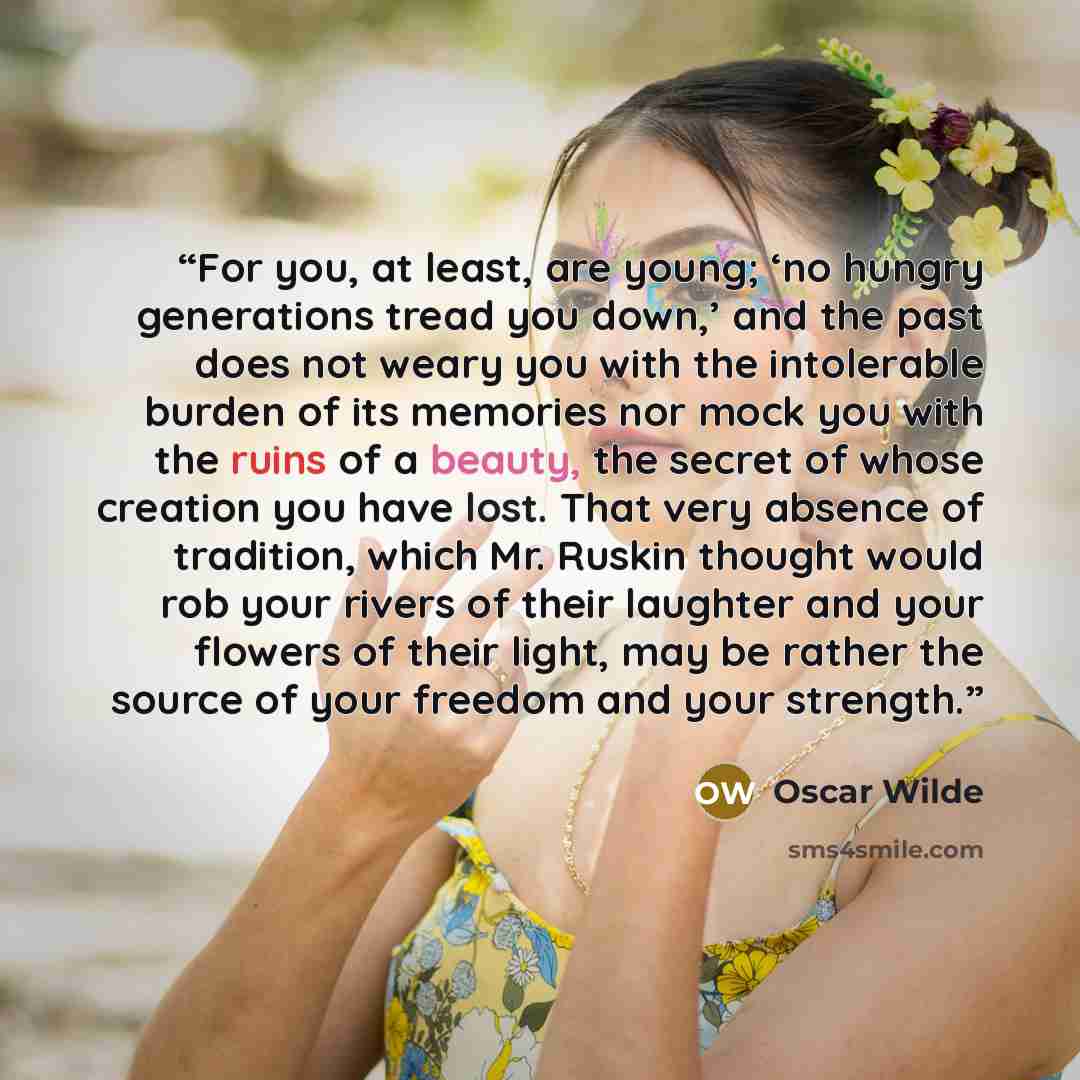 “For you, at least, are young; ‘no hungry generations tread you down,’ and the past does not weary you with the intolerable burden of its memories nor mock you with the ruins of a beauty, the secret of whose creation you have lost. That very absence of tradition, which Mr. Ruskin thought would rob…” quote by Oscar Wilde