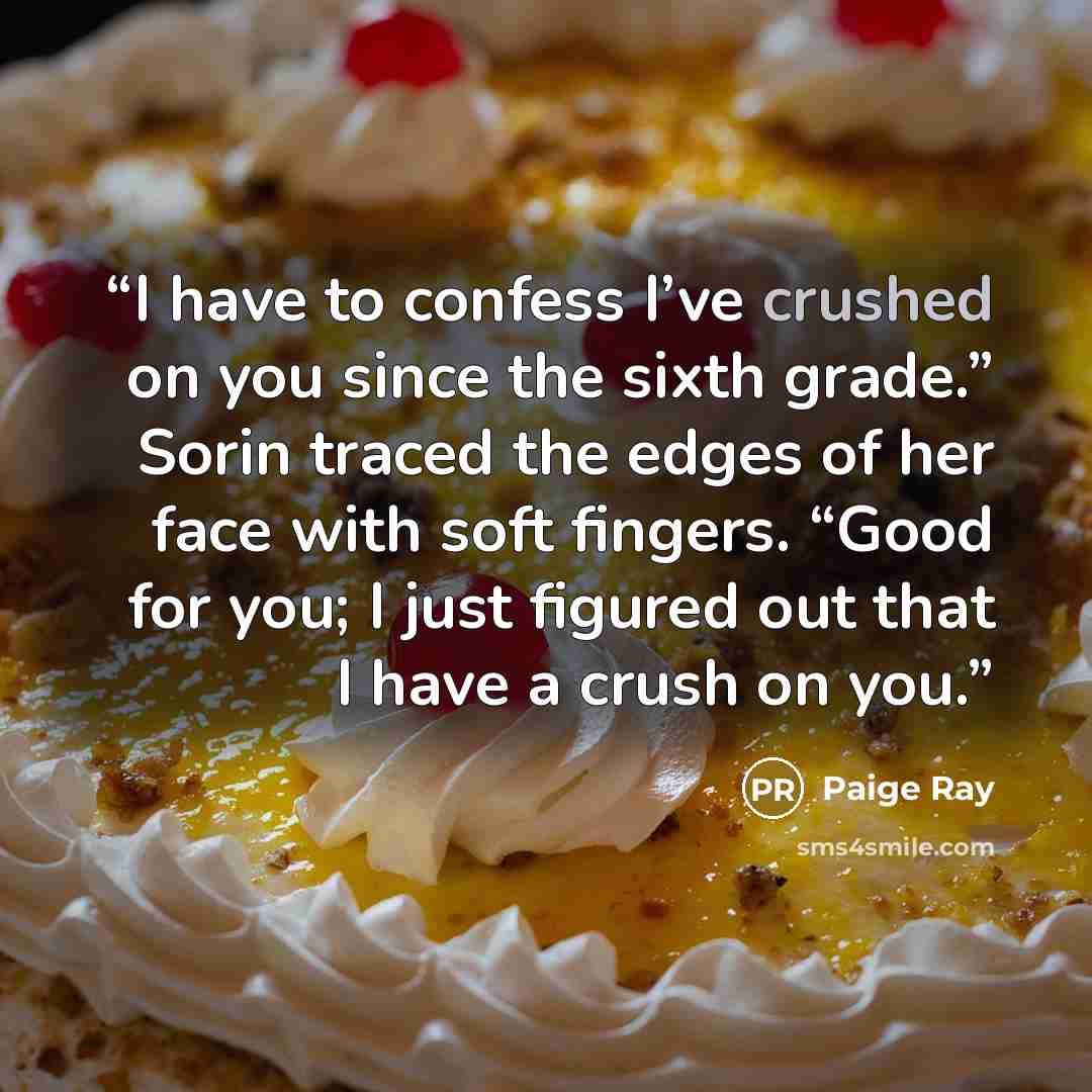 “I have to confess I’ve crushed on you since the sixth grade.” Sorin traced the edges of her face with soft fingers. “Good for you; I just figured out that I have a crush on you.” quote by Paige Ray