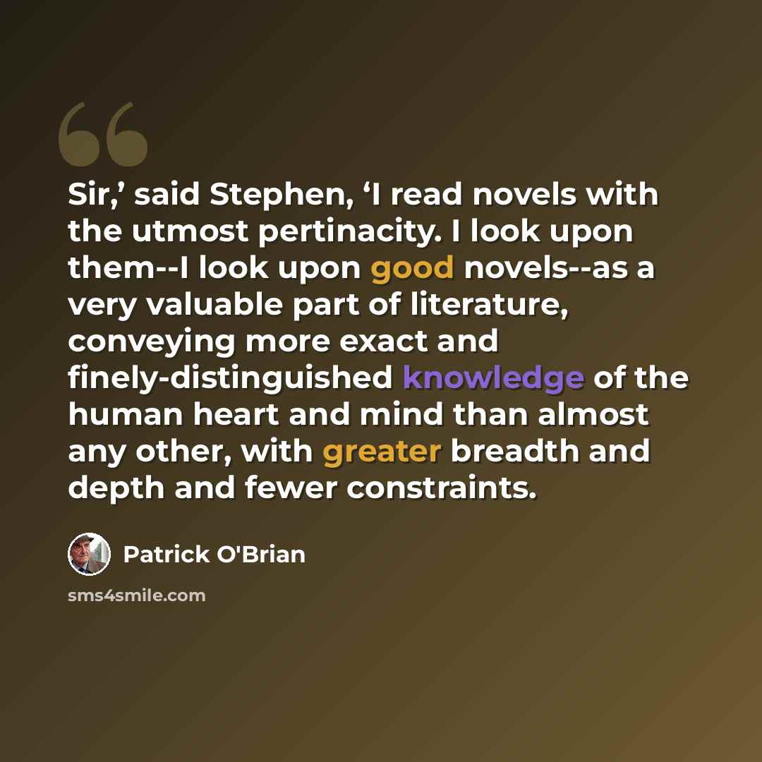“Sir,’ said Stephen, ‘I read novels with the utmost pertinacity. I look upon them--I look upon good novels--as a very valuable part of literature, conveying more exact and finely-distinguished knowledge of the human heart and mind than almost any other, with greater breadth and depth and fewer…” quote by Patrick O'Brian