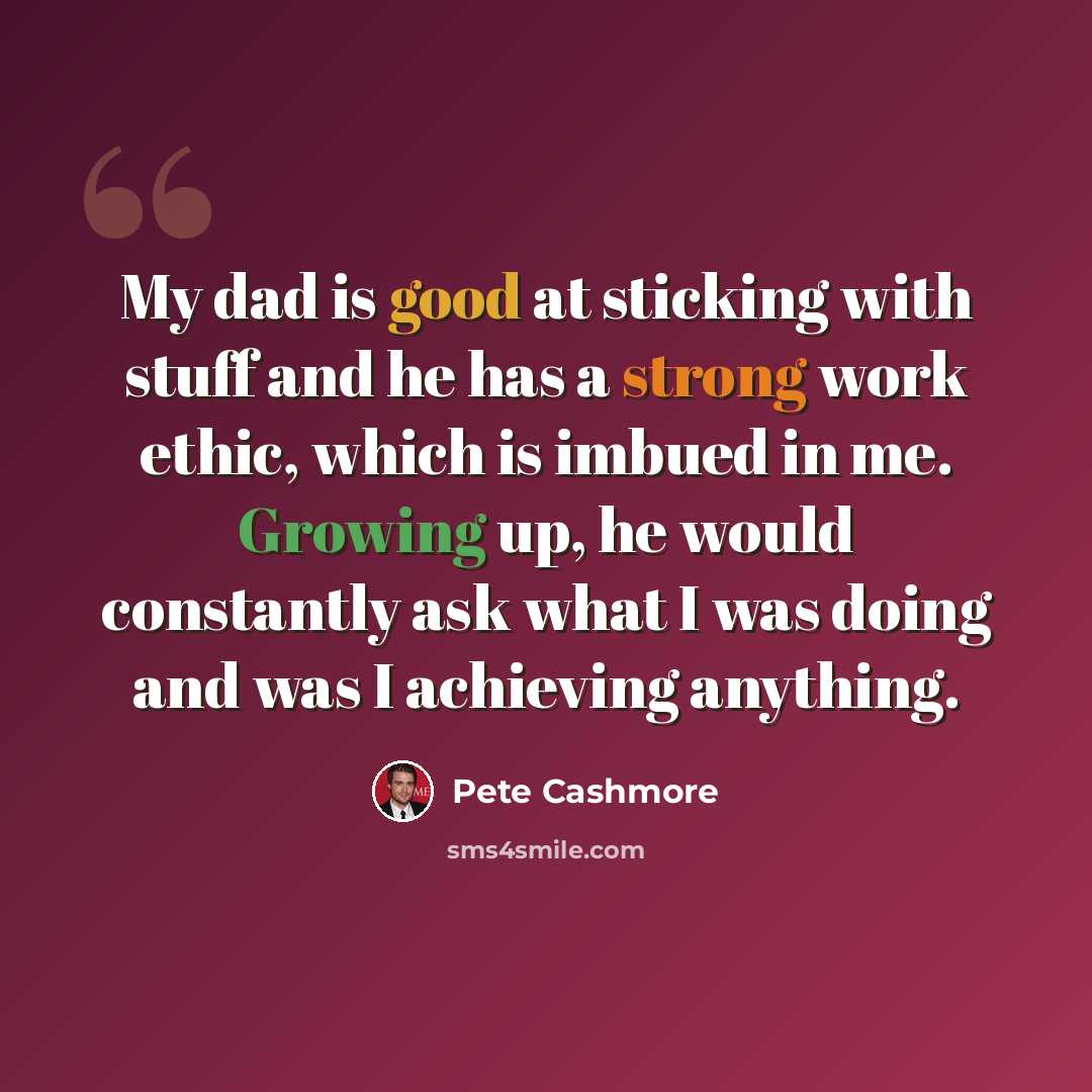“My dad is good at sticking with stuff and he has a strong work ethic, which is imbued in me. Growing up, he would constantly ask what I was doing and was I achieving anything.” quote by Pete Cashmore