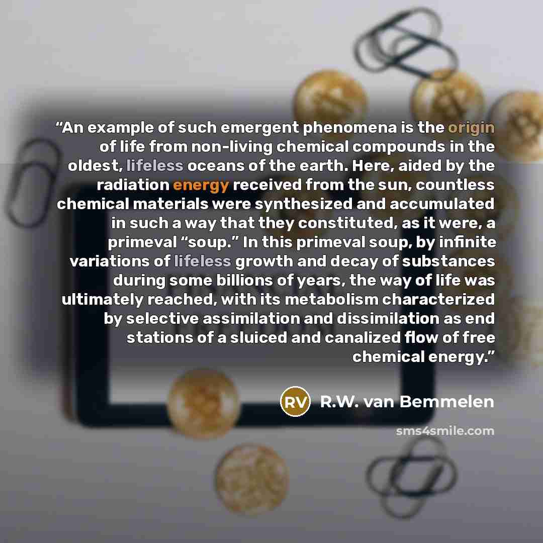 “An example of such emergent phenomena is the origin of life from non-living chemical compounds in the oldest, lifeless oceans of the earth. Here, aided by the radiation energy received from the sun, countless chemical materials were synthesized and accumulated in such a way that they constituted…” quote by R.W. van Bemmelen