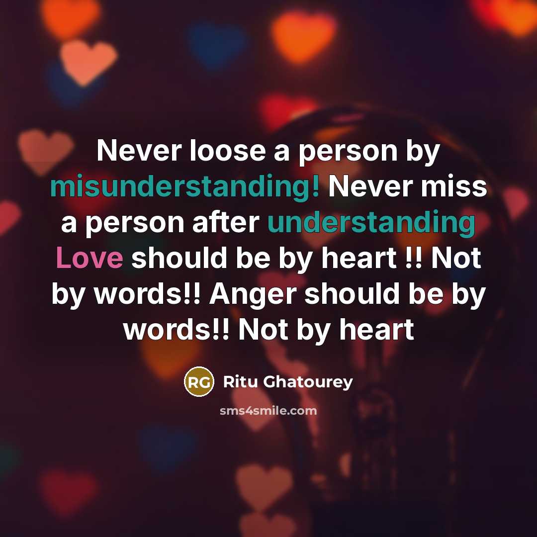 “Never loose a person by misunderstanding! Never miss a person after understanding Love should be by heart !! Not by words!! Anger should be by words!! Not by heart” quote by Ritu Ghatourey