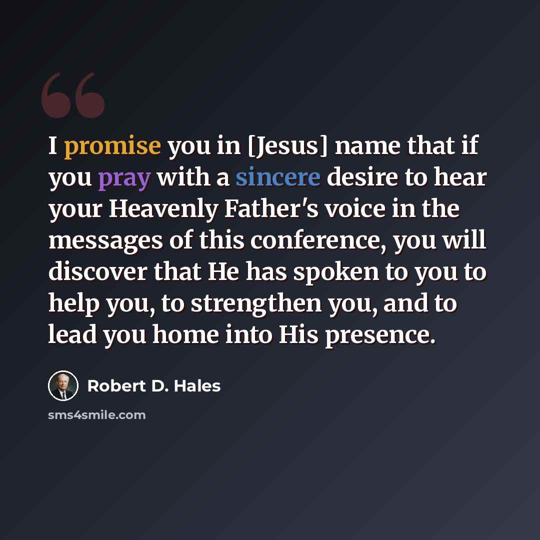 “I promise you in [Jesus] name that if you pray with a sincere desire to hear your Heavenly Father's voice in the messages of this conference, you will discover that He has spoken to you to help you, to strengthen you, and to lead you home into His presence.” quote by Robert D. Hales