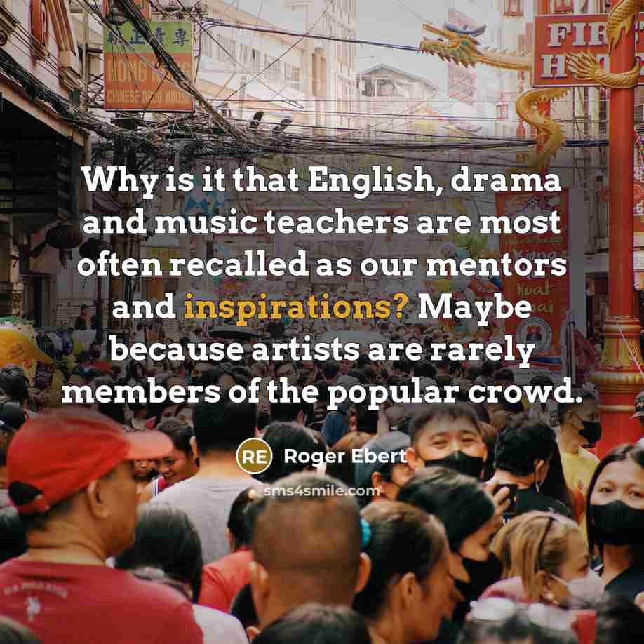 “Why is it that English, drama and music teachers are most often recalled as our mentors and inspirations? Maybe because artists are rarely members of the popular crowd.” quote by Roger Ebert