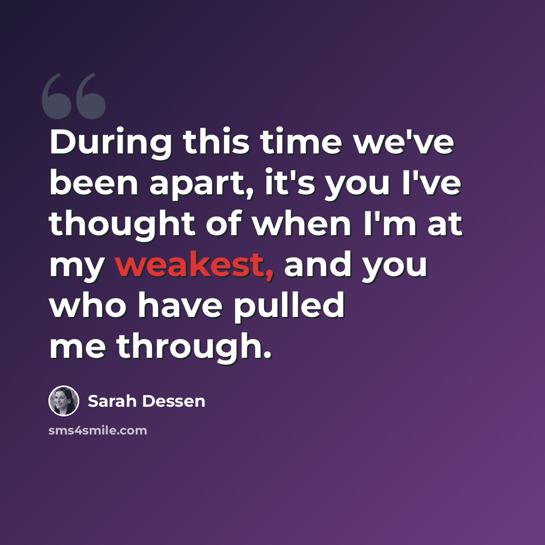 “During this time we've been apart, it's you I've thought of when I'm at my weakest, and you who have pulled me through.” quote by Sarah Dessen
