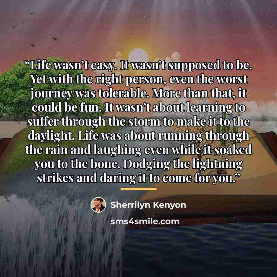 “Life wasn’t easy. It wasn’t supposed to be. Yet with the right person, even the worst journey was tolerable. More than that, it could be fun. It wasn’t about learning to suffer through the storm to make it to the daylight. Life was about running through the rain and laughing even while it soaked…” quote by Sherrilyn Kenyon
