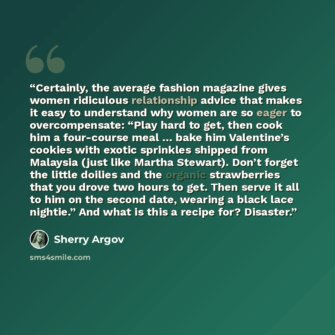 “Certainly, the average fashion magazine gives women ridiculous relationship advice that makes it easy to understand why women are so eager to overcompensate: “Play hard to get, then cook him a four-course meal … bake him Valentine’s cookies with exotic sprinkles shipped from Malaysia (just like…” quote by Sherry Argov