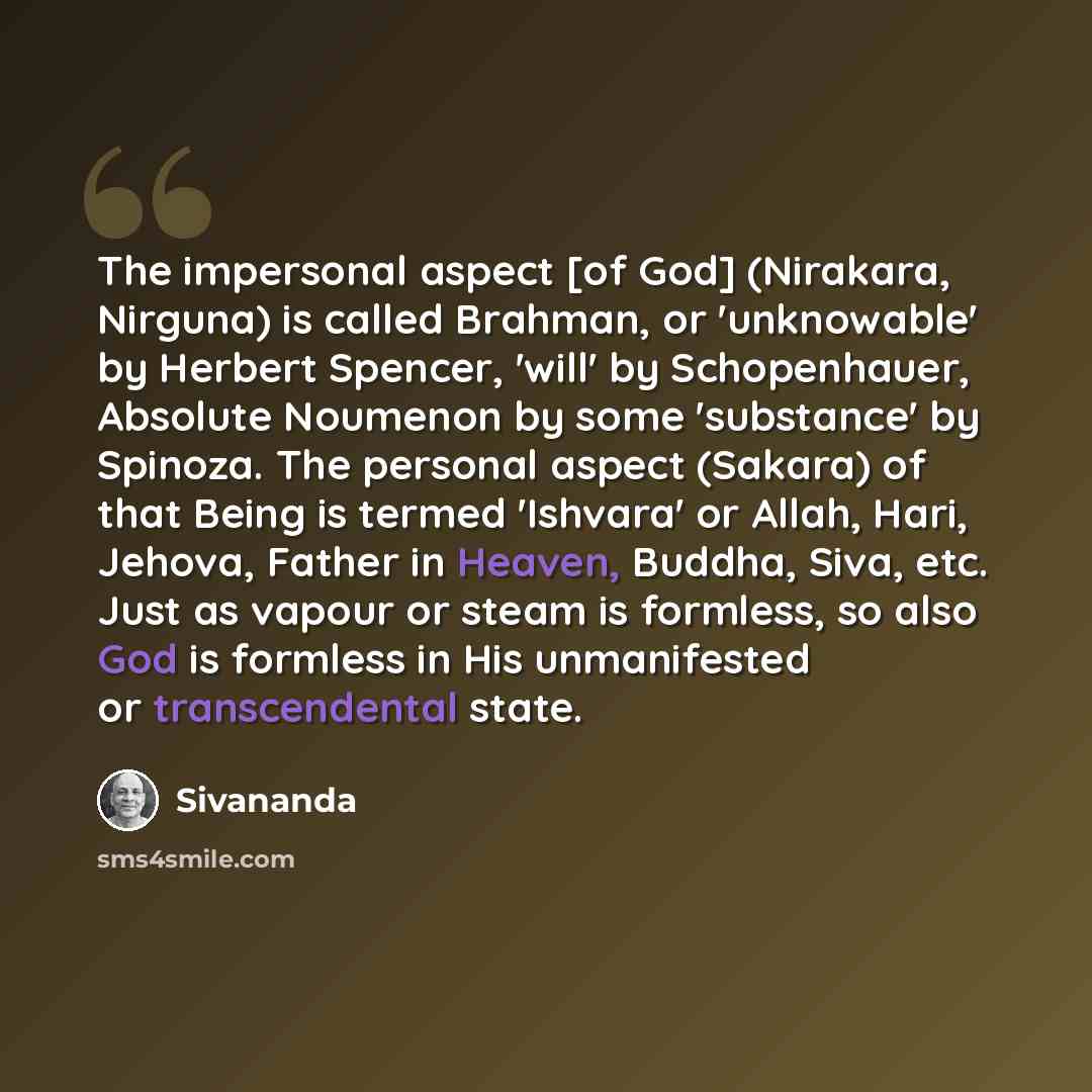 “The impersonal aspect [of God] (Nirakara, Nirguna) is called Brahman, or 'unknowable' by Herbert Spencer, 'will' by Schopenhauer, Absolute Noumenon by some 'substance' by Spinoza. The personal aspect (Sakara) of that Being is termed 'Ishvara' or Allah, Hari, Jehova, Father in Heaven, Buddha, Siva…” quote by Sivananda
