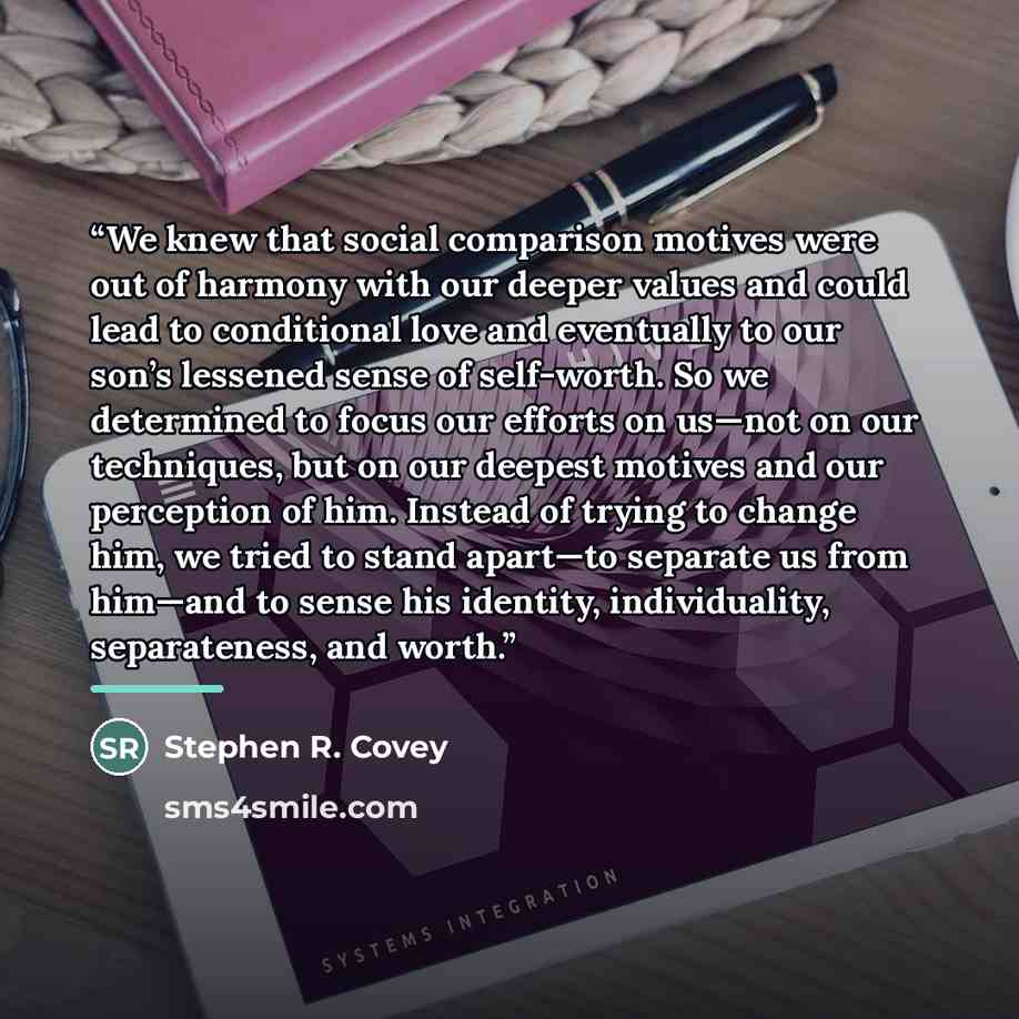 “We knew that social comparison motives were out of harmony with our deeper values and could lead to conditional love and eventually to our son’s lessened sense of self-worth. So we determined to focus our efforts on us—not on our techniques, but on our deepest motives and our perception of him…” quote by Stephen R. Covey