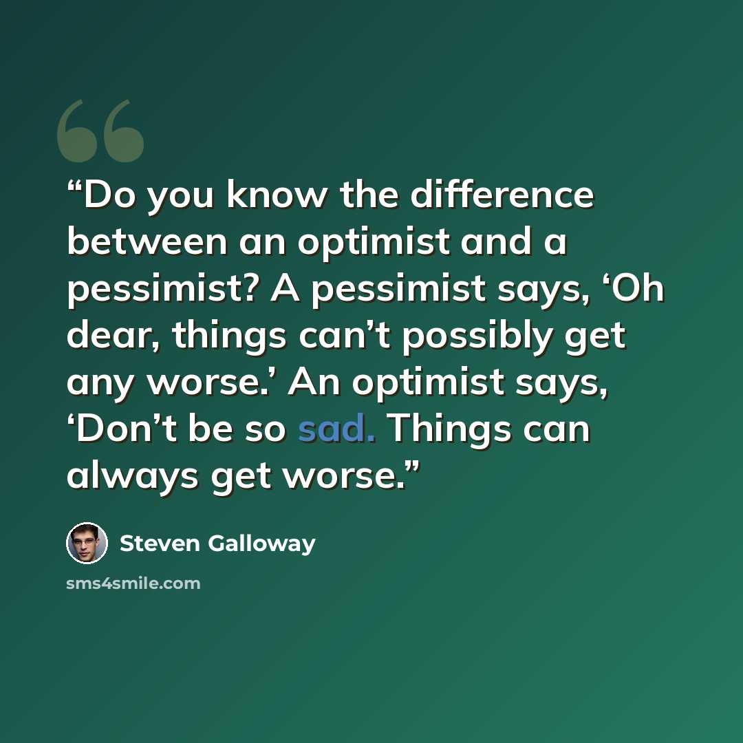 “Do you know the difference between an optimist and a pessimist? A pessimist says, ‘Oh dear, things can’t possibly get any worse.’ An optimist says, ‘Don’t be so sad. Things can always get worse.” quote by Steven Galloway