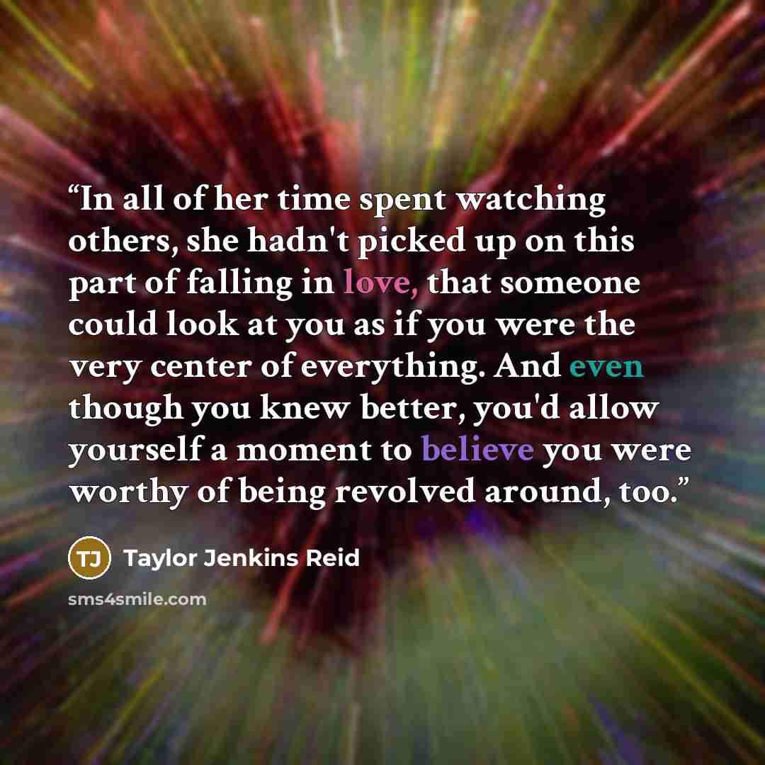 “In all of her time spent watching others, she hadn't picked up on this part of falling in love, that someone could look at you as if you were the very center of everything. And even though you knew better, you'd allow yourself a moment to believe you were worthy of being revolved around, too.” quote by Taylor Jenkins Reid