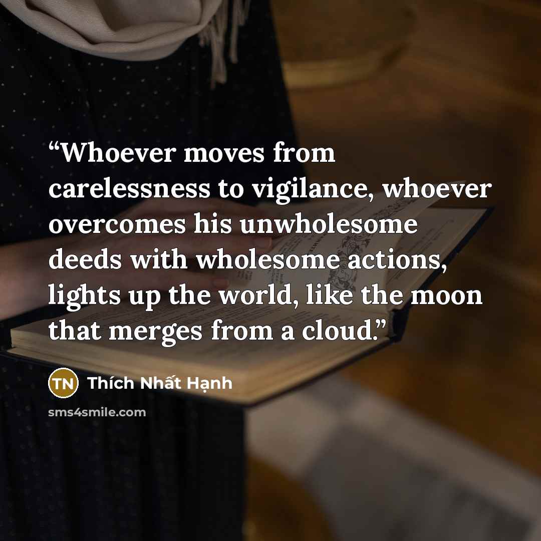 “Whoever moves from carelessness to vigilance, whoever overcomes his unwholesome deeds with wholesome actions, lights up the world, like the moon that merges from a cloud.” quote by Thích Nhất Hạnh