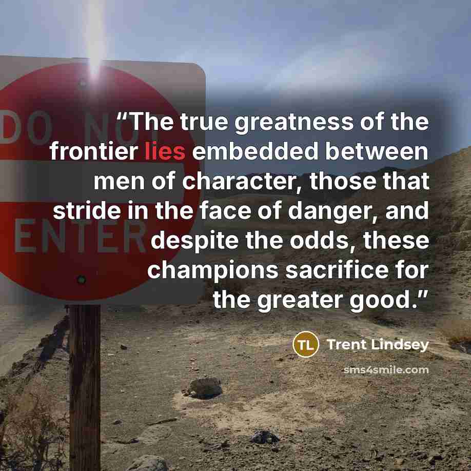 “The true greatness of the frontier lies embedded between men of character, those that stride in the face of danger, and despite the odds, these champions sacrifice for the greater good.” quote by Trent Lindsey