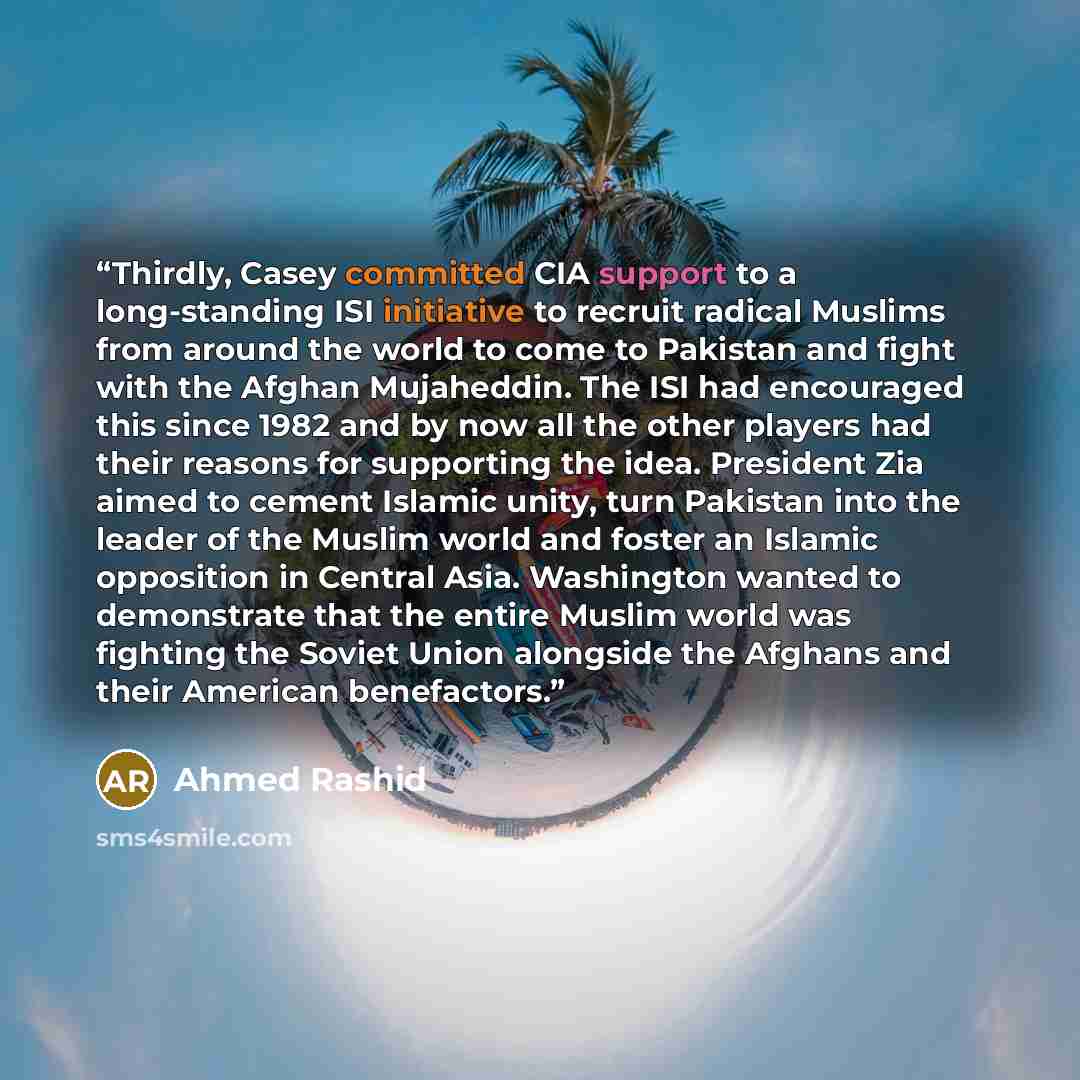 “Thirdly, Casey committed CIA support to a long-standing ISI initiative to recruit radical Muslims from around the world to come to Pakistan and fight with the Afghan Mujaheddin. The ISI had encouraged this since 1982 and by now all the other players had their reasons for supporting the idea…” quote by Ahmed Rashid