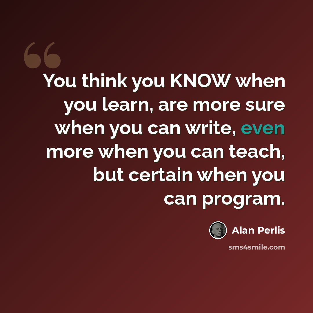 “You think you KNOW when you learn, are more sure when you can write, even more when you can teach, but certain when you can program.” quote by Alan Perlis