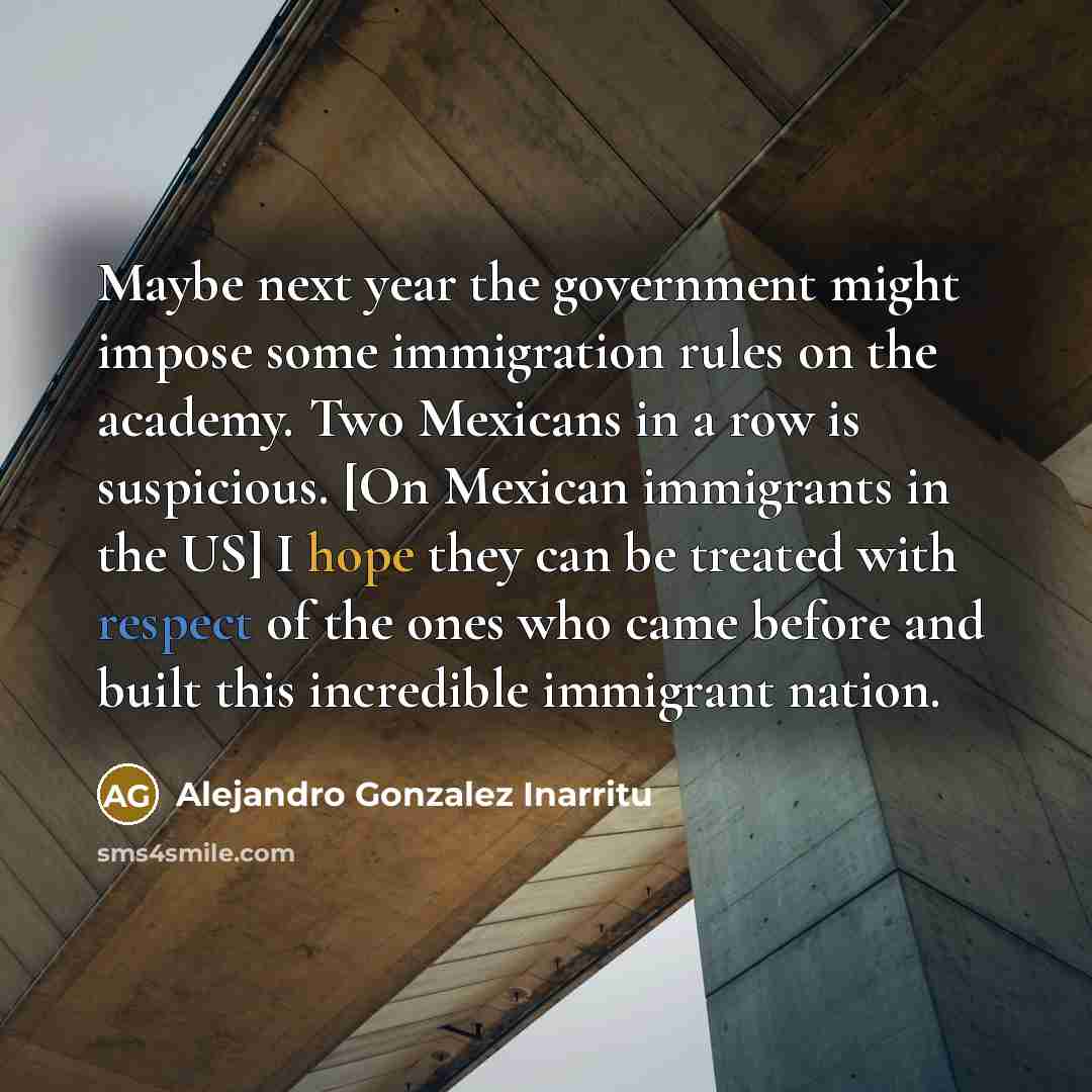 “Maybe next year the government might impose some immigration rules on the academy. Two Mexicans in a row is suspicious. [On Mexican immigrants in the US] I hope they can be treated with respect of the ones who came before and built this incredible immigrant nation.” quote by Alejandro Gonzalez Inarritu